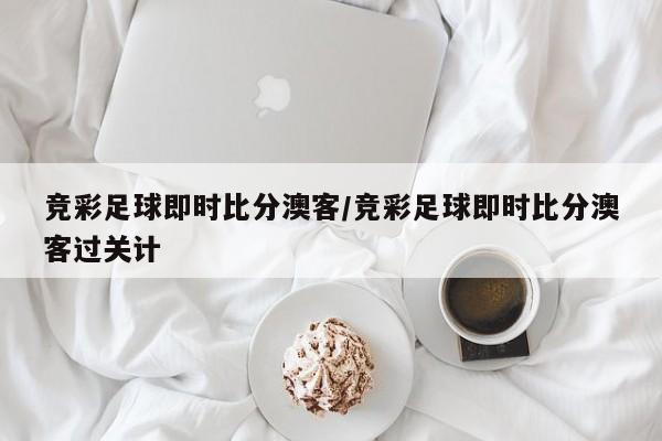 竞彩足球即时比分澳客/竞彩足球即时比分澳客过关计
